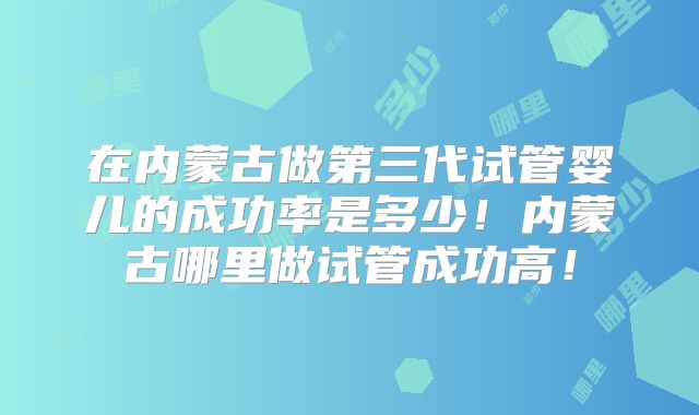 在内蒙古做第三代试管婴儿的成功率是多少！内蒙古哪里做试管成功高！