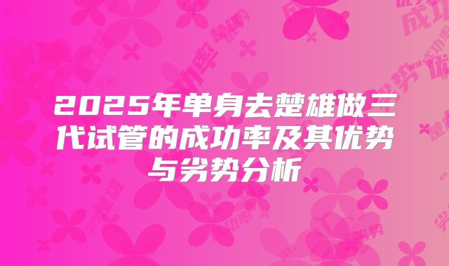 2025年单身去楚雄做三代试管的成功率及其优势与劣势分析