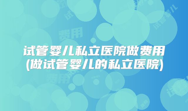 试管婴儿私立医院做费用(做试管婴儿的私立医院)
