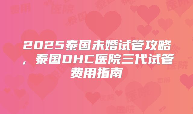 2025泰国未婚试管攻略，泰国DHC医院三代试管费用指南