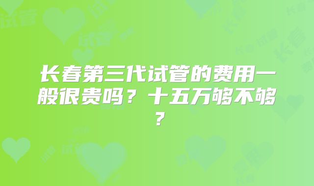 长春第三代试管的费用一般很贵吗?十五万够不够?