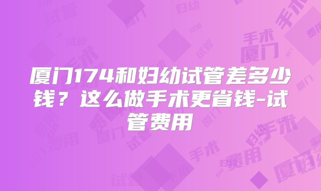 厦门174和妇幼试管差多少钱？这么做手术更省钱-试管费用