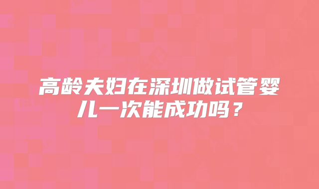 高龄夫妇在深圳做试管婴儿一次能成功吗?