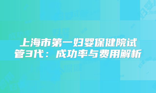 上海市第一妇婴保健院试管3代：成功率与费用解析