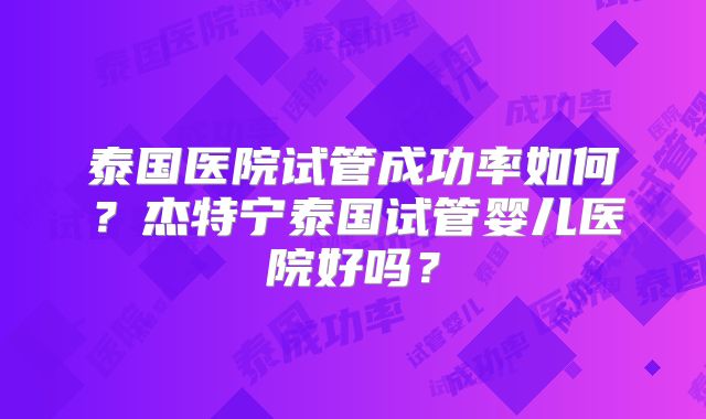 泰国医院试管成功率如何？杰特宁泰国试管婴儿医院好吗？