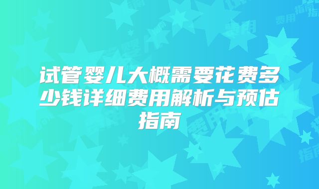 试管婴儿大概需要花费多少钱详细费用解析与预估指南