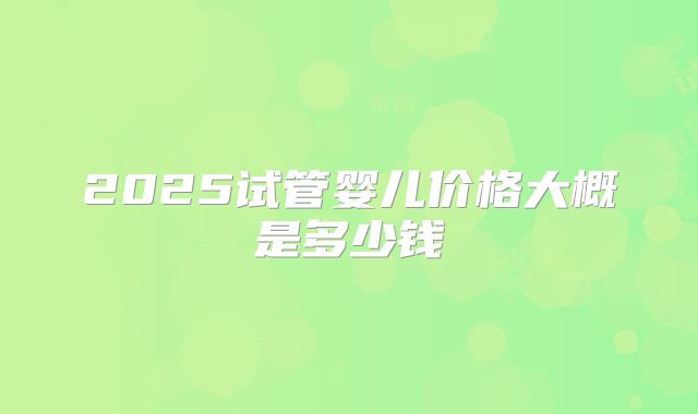 2025试管婴儿价格大概是多少钱