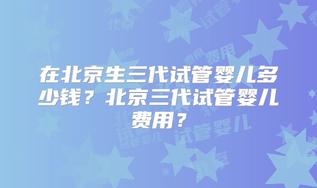 在北京生三代试管婴儿多少钱？北京三代试管婴儿费用？