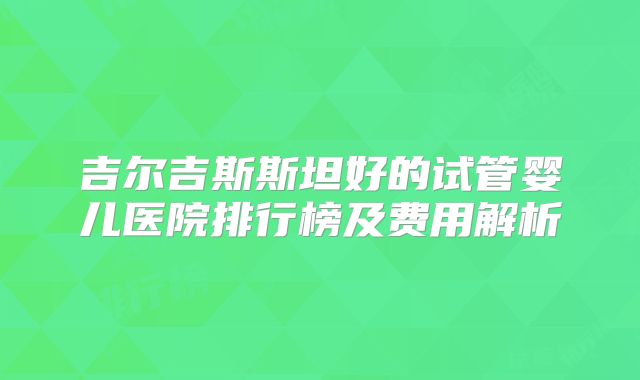 吉尔吉斯斯坦好的试管婴儿医院排行榜及费用解析