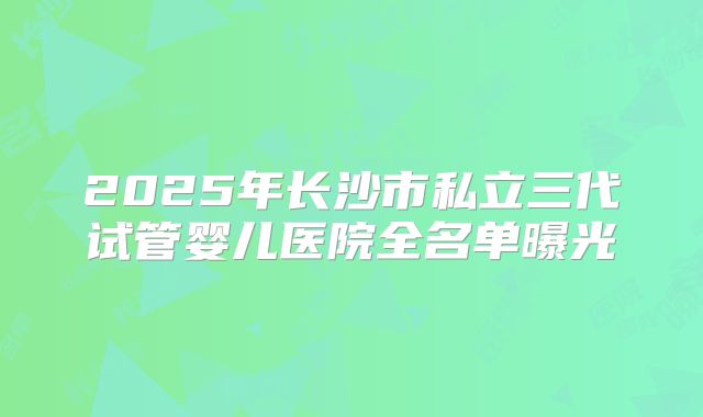 2025年长沙市私立三代试管婴儿医院全名单曝光