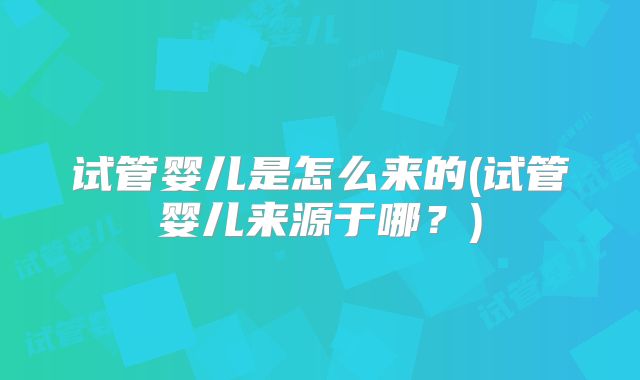 试管婴儿是怎么来的(试管婴儿来源于哪？)