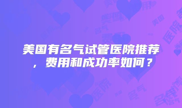 美国有名气试管医院推荐，费用和成功率如何？