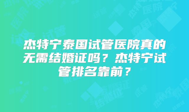 杰特宁泰国试管医院真的无需结婚证吗？杰特宁试管排名靠前？