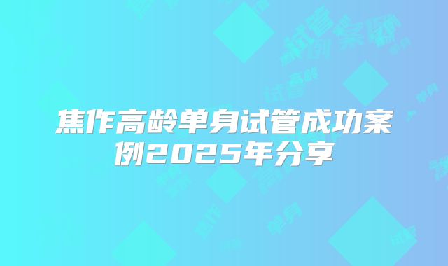 焦作高龄单身试管成功案例2025年分享