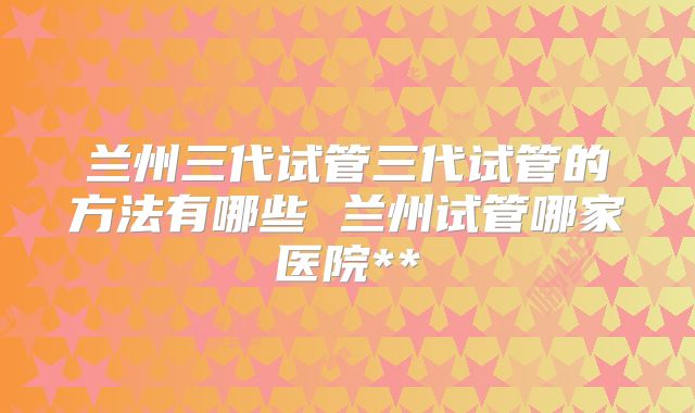 兰州三代试管三代试管的方法有哪些 兰州试管哪家医院**