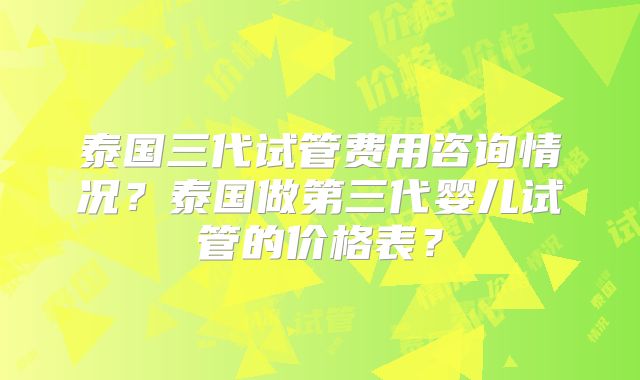 泰国三代试管费用咨询情况？泰国做第三代婴儿试管的价格表？