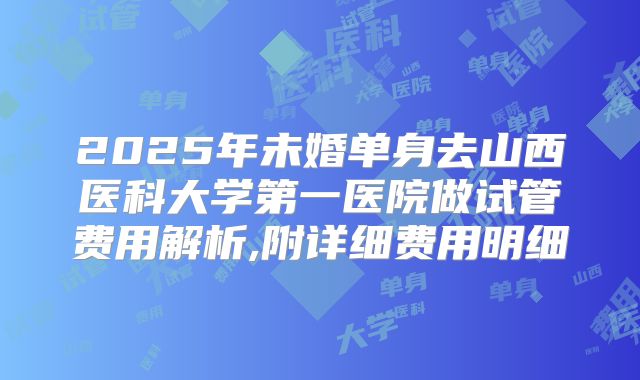 2025年未婚单身去山西医科大学第一医院做试管费用解析,附详细费用明细