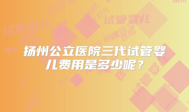 扬州公立医院三代试管婴儿费用是多少呢？