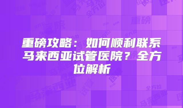 重磅攻略:如何顺利联系马来西亚试管医院?全方位解析