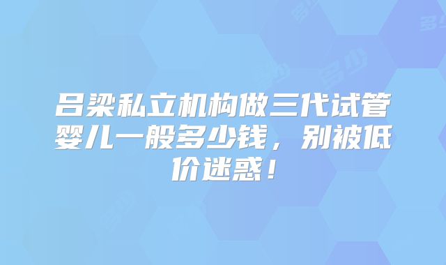 吕梁私立机构做三代试管婴儿一般多少钱，别被低价迷惑！
