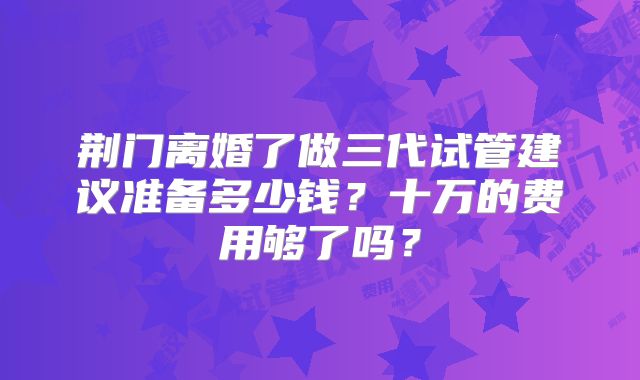 荆门离婚了做三代试管建议准备多少钱？十万的费用够了吗？