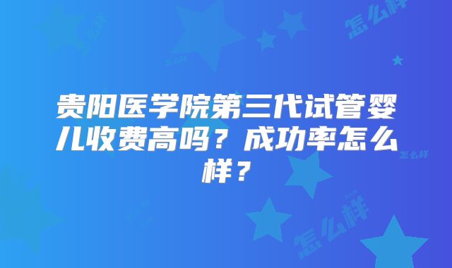 贵阳医学院第三代试管婴儿收费高吗？成功率怎么样？