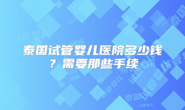 泰国试管婴儿医院多少钱？需要那些手续