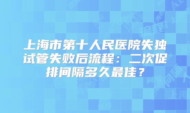 上海市第十人民医院失独试管失败后流程：二次促排间隔多久最佳？