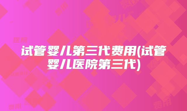 试管婴儿第三代费用(试管婴儿医院第三代)