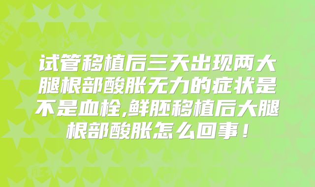 试管移植后三天出现两大腿根部酸胀无力的症状是不是血栓,鲜胚移植后大腿根部酸胀怎么回事!