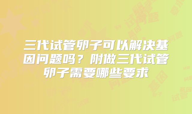 三代试管卵子可以解决基因问题吗？附做三代试管卵子需要哪些要求