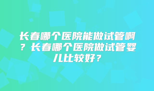 长春哪个医院能做试管啊？长春哪个医院做试管婴儿比较好？