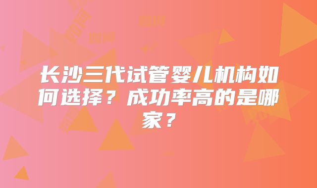 长沙三代试管婴儿机构如何选择？成功率高的是哪家？