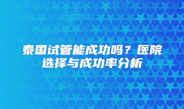 泰国试管能成功吗？医院选择与成功率分析