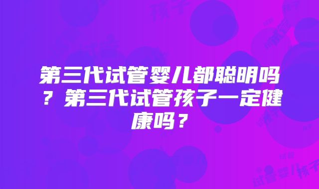 第三代试管婴儿都聪明吗?第三代试管孩子一定健康吗?