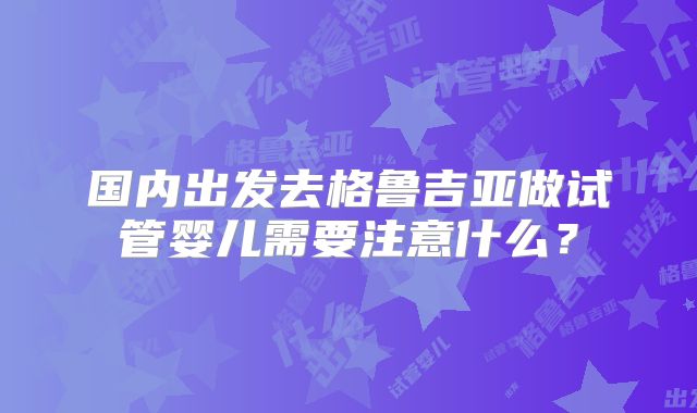 国内出发去格鲁吉亚做试管婴儿需要注意什么？