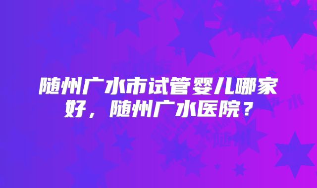 随州广水市试管婴儿哪家好，随州广水医院？
