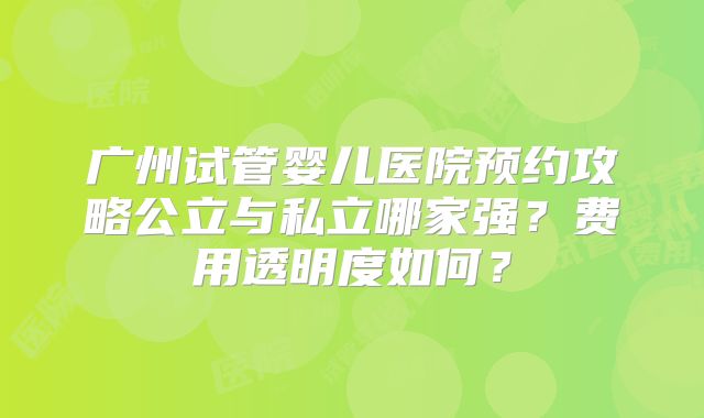 广州试管婴儿医院预约攻略公立与私立哪家强？费用透明度如何？