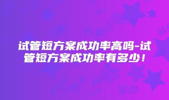 试管短方案成功率高吗-试管短方案成功率有多少！