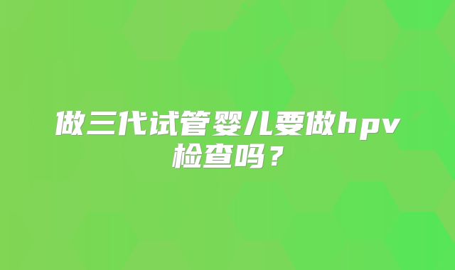 做三代试管婴儿要做hpv检查吗？