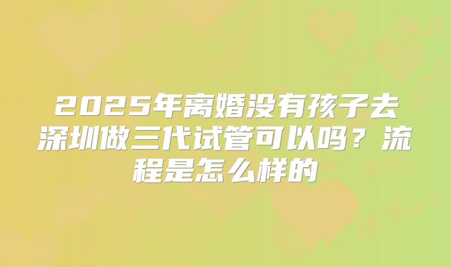 2025年离婚没有孩子去深圳做三代试管可以吗?流程是怎么样的