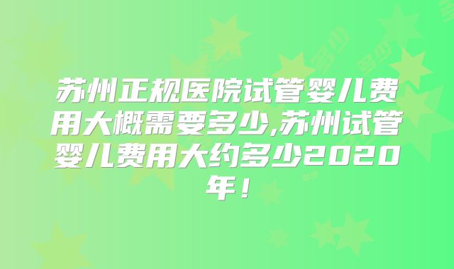苏州正规医院试管婴儿费用大概需要多少,苏州试管婴儿费用大约多少2020年！