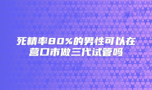 死精率80%的男性可以在营口市做三代试管吗