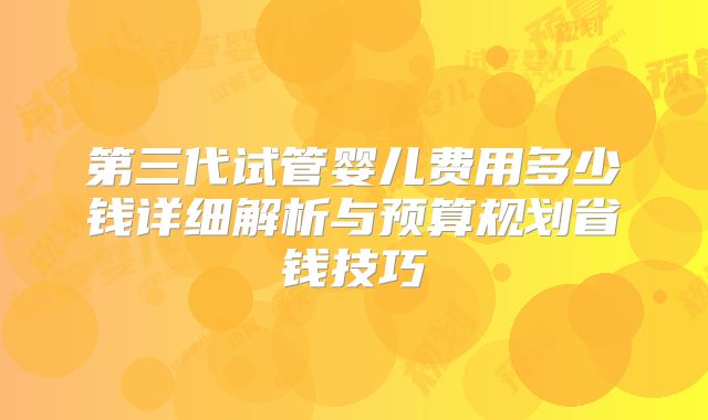 第三代试管婴儿费用多少钱详细解析与预算规划省钱技巧
