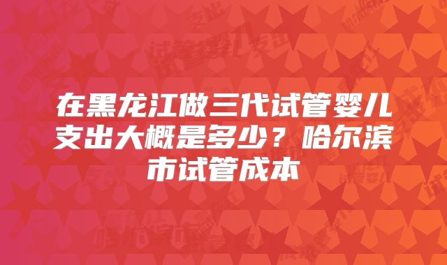 在黑龙江做三代试管婴儿支出大概是多少？哈尔滨市试管成本