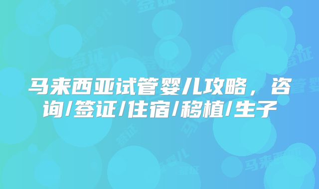 马来西亚试管婴儿攻略,咨询/签证/住宿/移植/生子