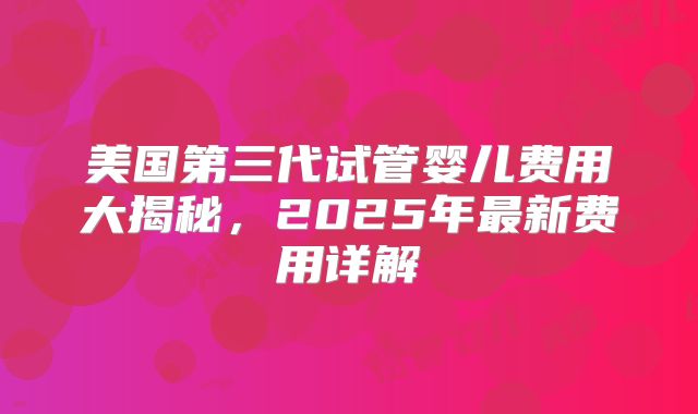 美国第三代试管婴儿费用大揭秘，2025年最新费用详解