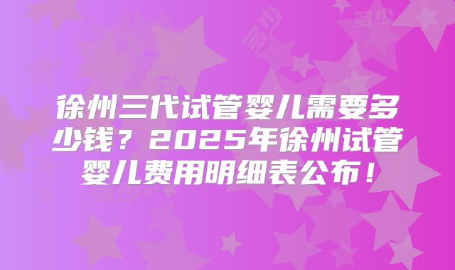 徐州三代试管婴儿需要多少钱？2025年徐州试管婴儿费用明细表公布！