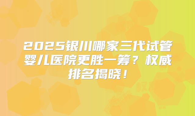 2025银川哪家三代试管婴儿医院更胜一筹？权威排名揭晓！
