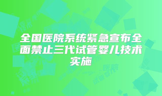 全国医院系统紧急宣布全面禁止三代试管婴儿技术实施